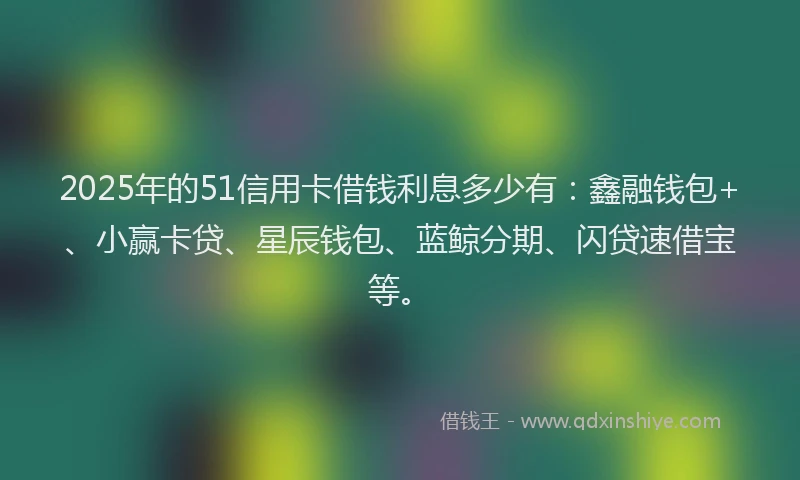 2025年的51信用卡借钱利息多少有：鑫融钱包+、小赢卡贷、星辰钱包、蓝鲸分期、闪贷速借宝等。