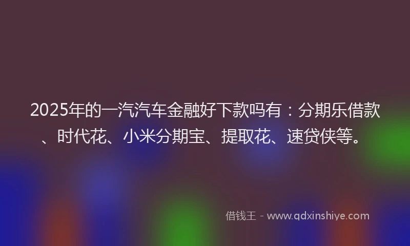2025年的一汽汽车金融好下款吗有：分期乐借款、时代花、小米分期宝、提取花、速贷侠等。