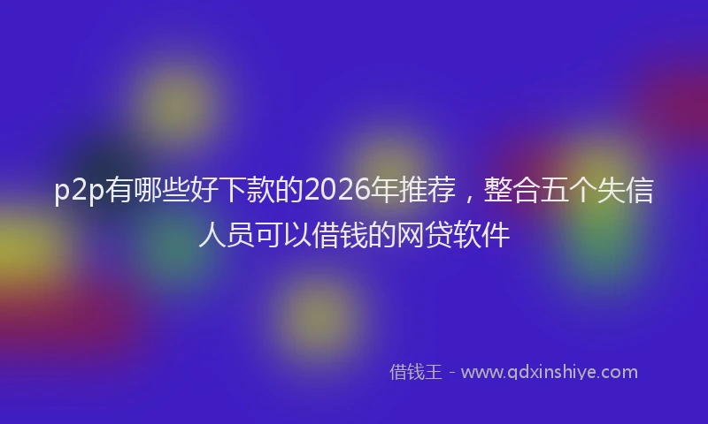 p2p有哪些好下款的2026年推荐，整合五个失信人员可以借钱的网贷软件