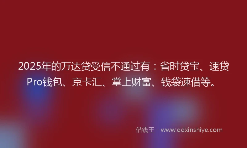 2025年的万达贷受信不通过有：省时贷宝、速贷Pro钱包、京卡汇、掌上财富、钱袋速借等。