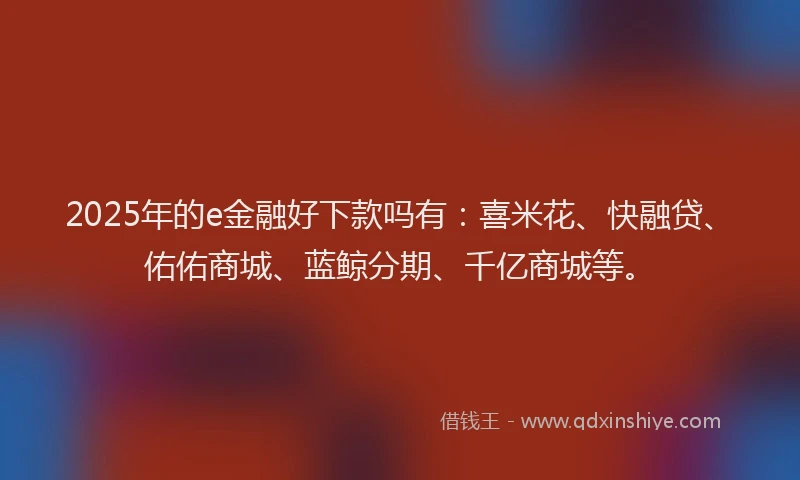2025年的e金融好下款吗有：喜米花、快融贷、佑佑商城、蓝鲸分期、千亿商城等。