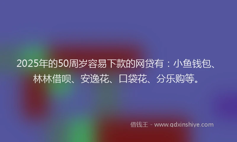 2025年的50周岁容易下款的网贷有：小鱼钱包、林林借呗、安逸花、口袋花、分乐购等。