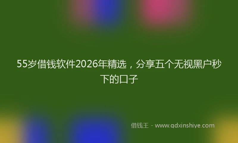 55岁借钱软件2026年精选,分享五个无视黑户秒下的口子