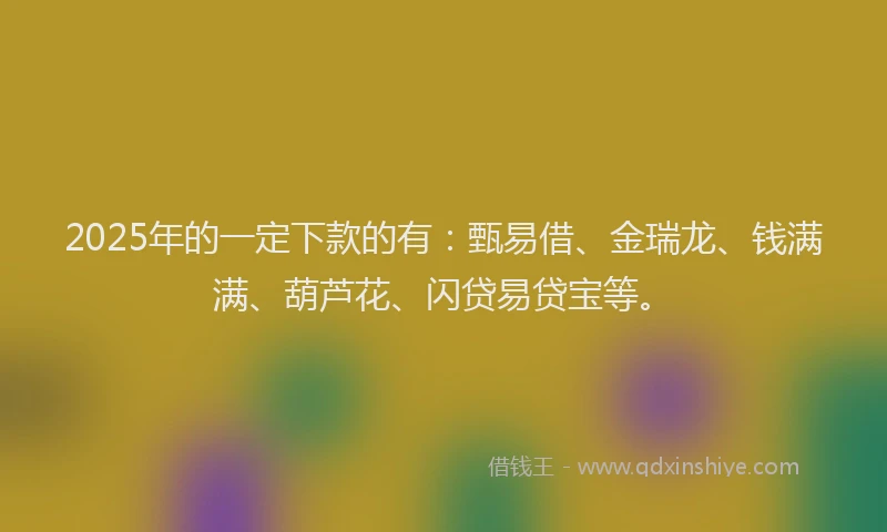 2025年的一定下款的有：甄易借、金瑞龙、钱满满、葫芦花、闪贷易贷宝等。