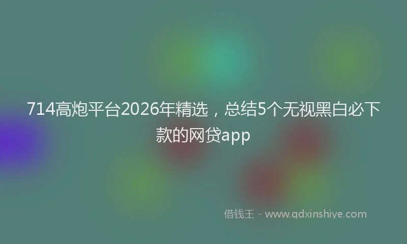 714高炮平台2026年精选，总结5个无视黑白必下款的网贷app