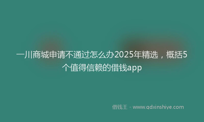 一川商城申请不通过怎么办2025年精选，概括5个值得信赖的借钱app
