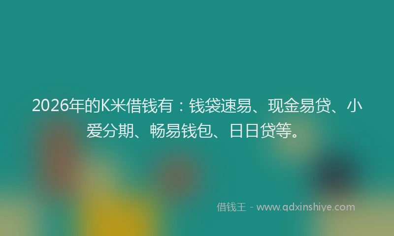 2026年的K米借钱有：钱袋速易、现金易贷、小爱分期、畅易钱包、日日贷等。