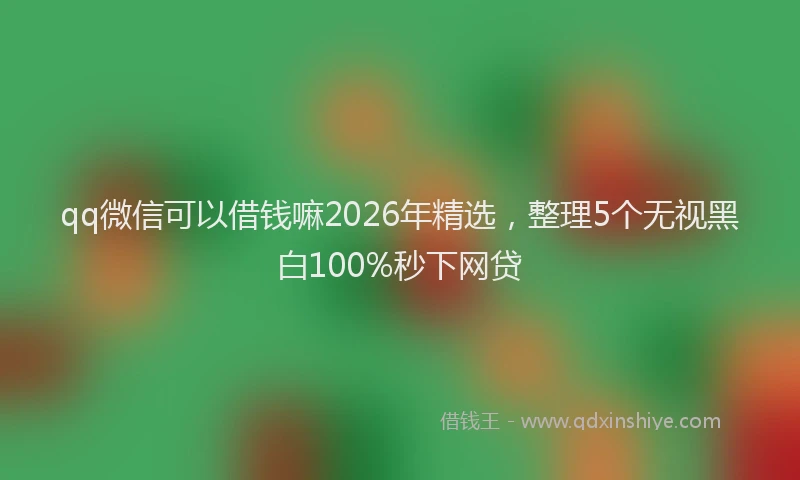 qq微信可以借钱嘛2026年精选，整理5个无视黑白100%秒下网贷