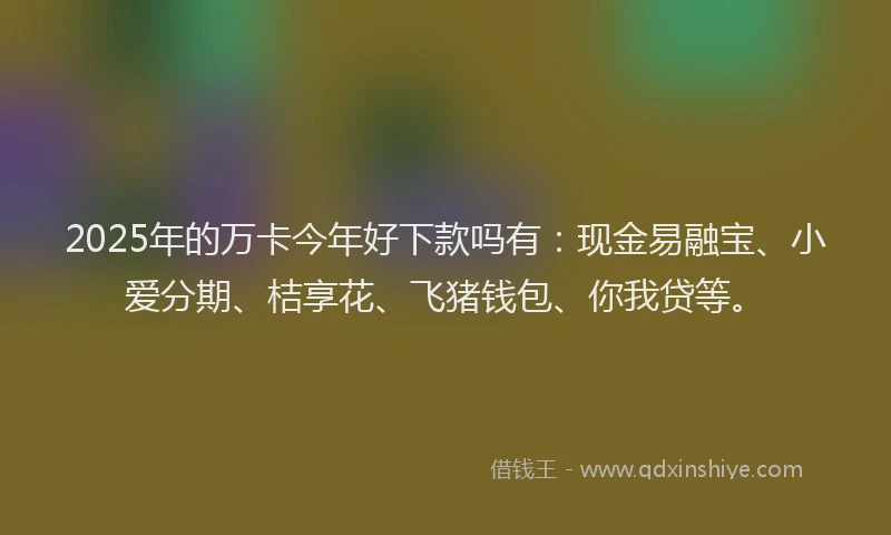 2025年的万卡今年好下款吗有：现金易融宝、小爱分期、桔享花、飞猪钱包、你我贷等。