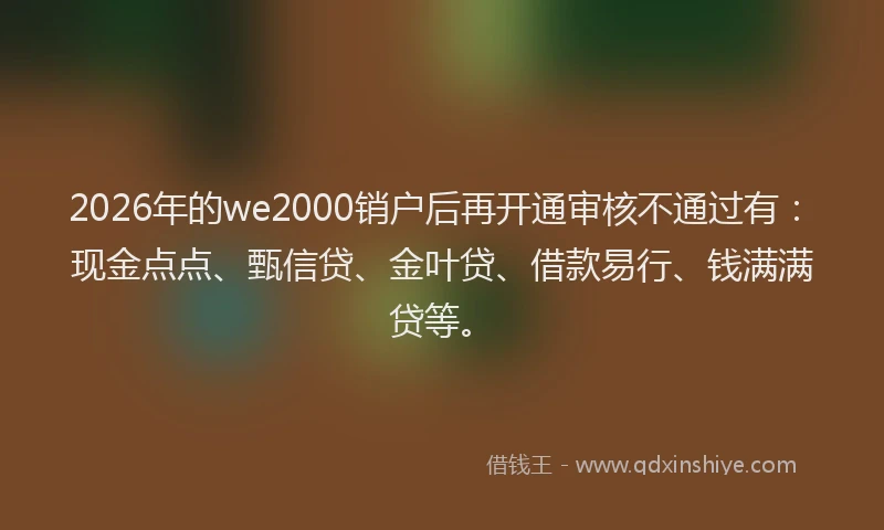 2026年的we2000销户后再开通审核不通过有：现金点点、甄信贷、金叶贷、借款易行、钱满满贷等。