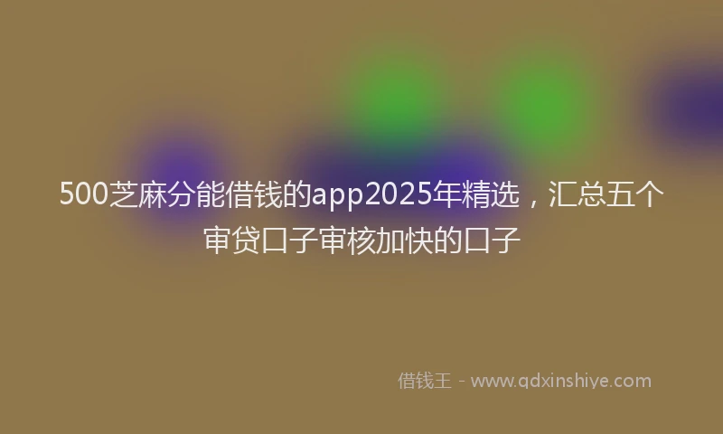 500芝麻分能借钱的app2025年精选，汇总五个审贷口子审核加快的口子