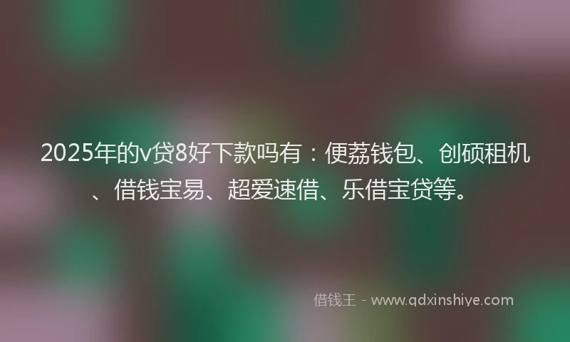 2025年的v贷8好下款吗有：便荔钱包、创硕租机、借钱宝易、超爱速借、乐借宝贷等。