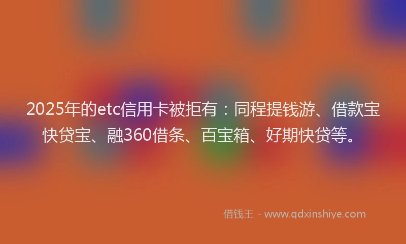 2025年的etc信用卡被拒有：同程提钱游、借款宝快贷宝、融360借条、百宝箱、好期快贷等。