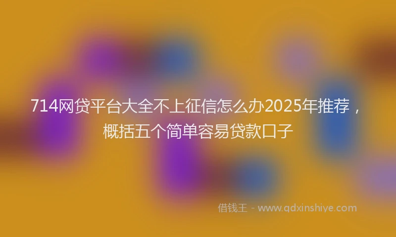 714网贷平台大全不上征信怎么办2025年推荐，概括五个简单容易贷款口子