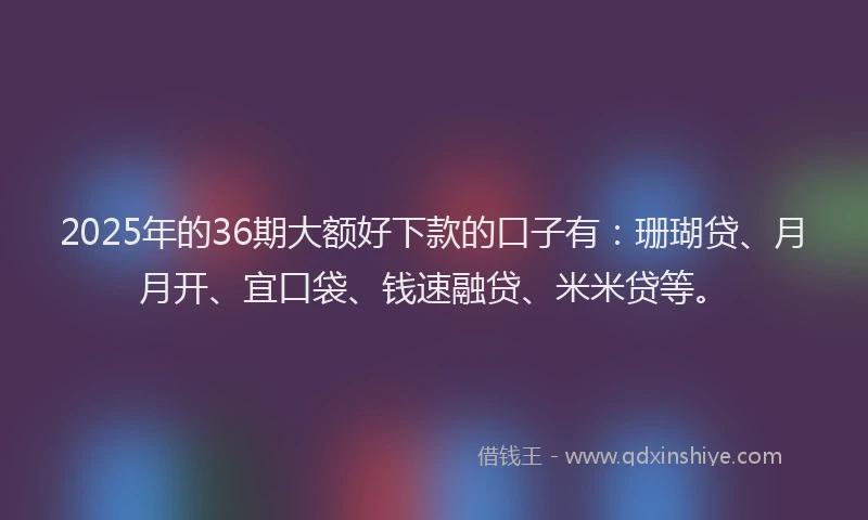 2025年的36期大额好下款的口子有:珊瑚贷、月月开、宜口袋、钱速融贷、米米贷等。