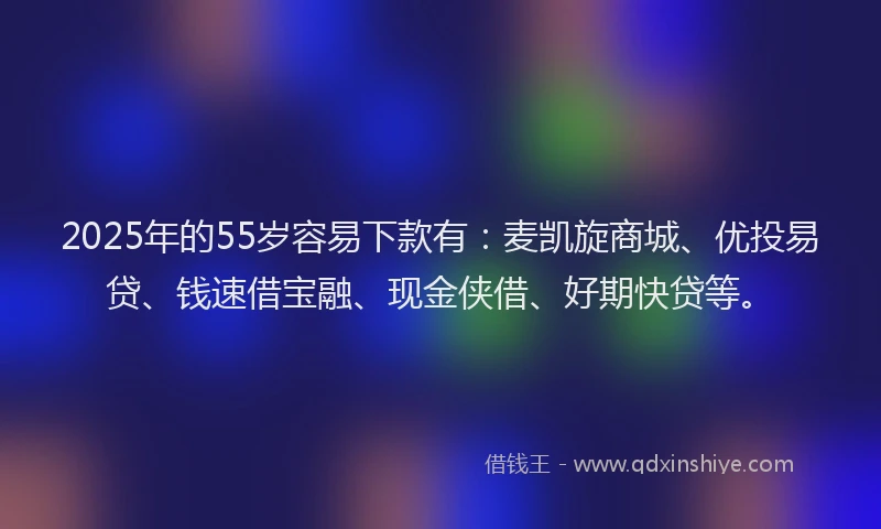 2025年的55岁容易下款有：麦凯旋商城、优投易贷、钱速借宝融、现金侠借、好期快贷等。