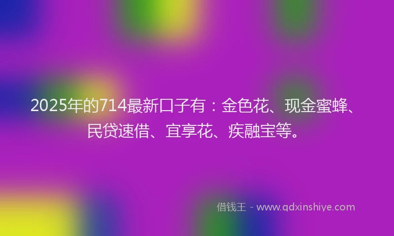 2025年的714最新口子有：金色花、现金蜜蜂、民贷速借、宜享花、疾融宝等。