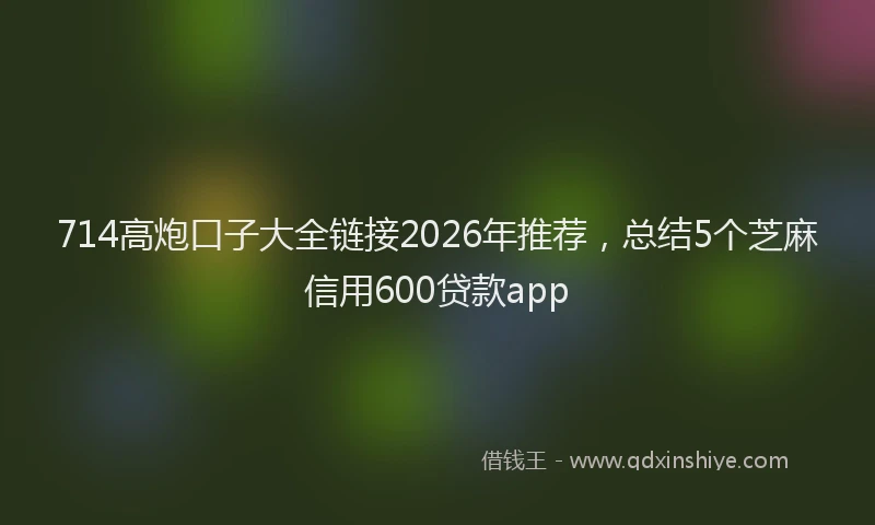 714高炮口子大全链接2026年推荐,总结5个芝麻信用600贷款app