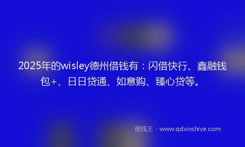 2025年的wisley德州借钱有：闪借快行、鑫融钱包+、日日贷通、如意购、臻心贷等。