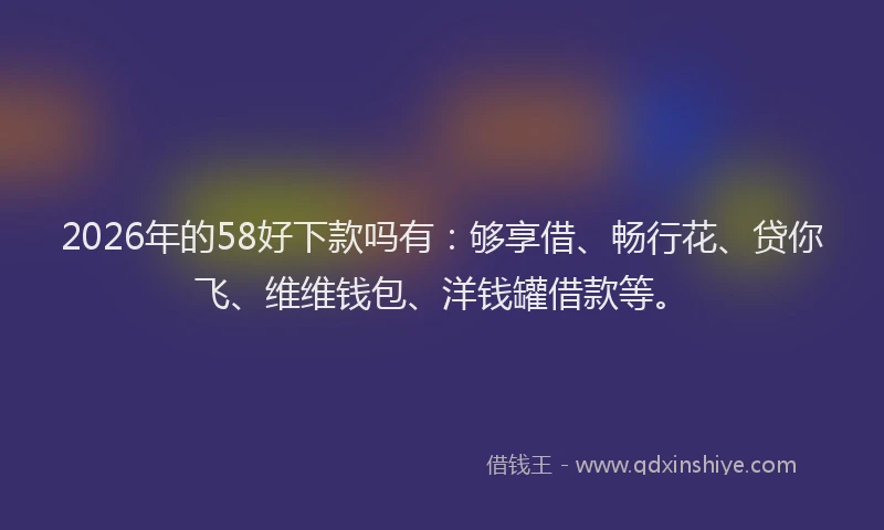 2026年的58好下款吗有：够享借、畅行花、贷你飞、维维钱包、洋钱罐借款等。