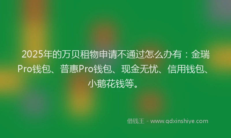 2025年的万贝租物申请不通过怎么办有:金瑞Pro钱包、普惠Pro钱包、现金无忧、信用钱包、小鹅花钱等。