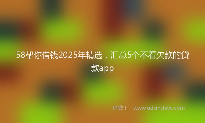 58帮你借钱2025年精选，汇总5个不看欠款的贷款app