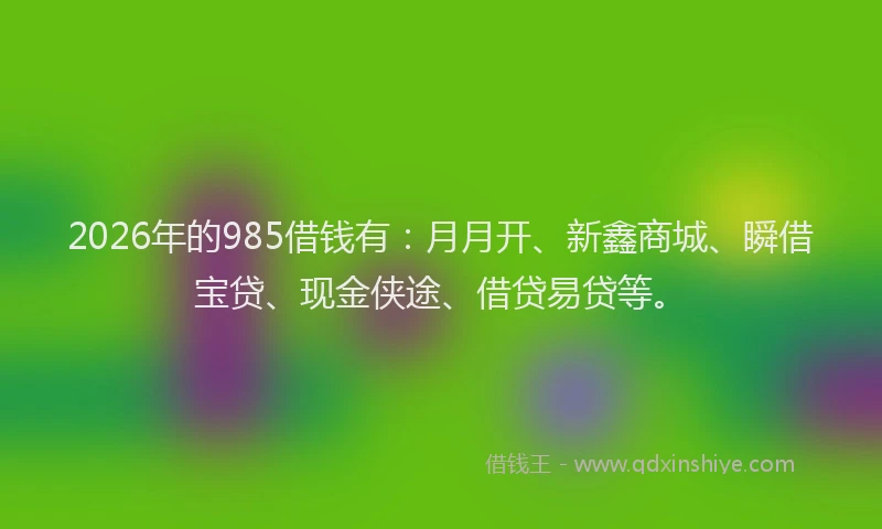 2026年的985借钱有：月月开、新鑫商城、瞬借宝贷、现金侠途、借贷易贷等。