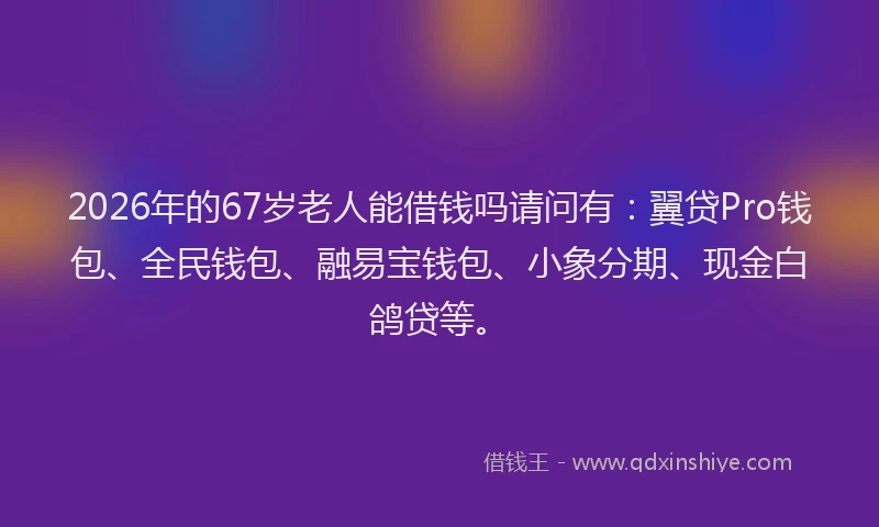 2026年的67岁老人能借钱吗请问有：翼贷Pro钱包、全民钱包、融易宝钱包、小象分期、现金白鸽贷等。