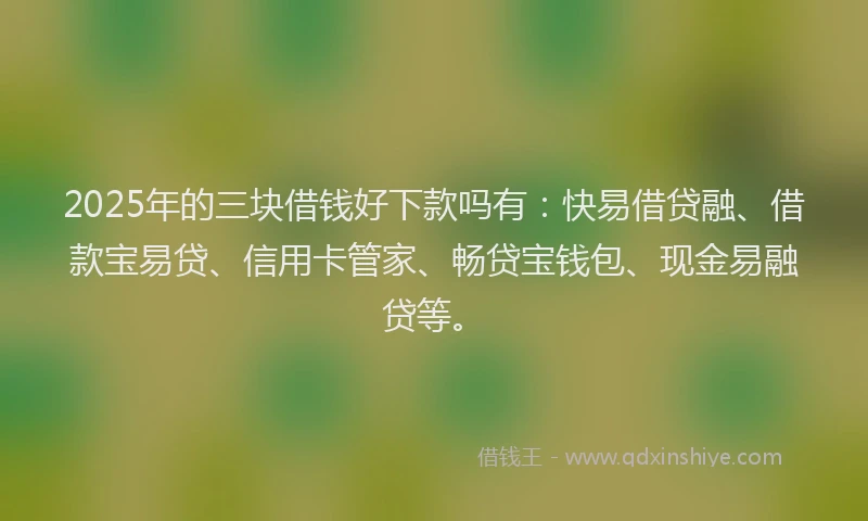 2025年的三块借钱好下款吗有：快易借贷融、借款宝易贷、信用卡管家、畅贷宝钱包、现金易融贷等。