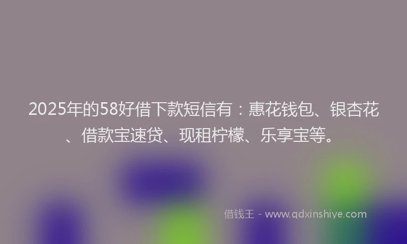 2025年的58好借下款短信有：惠花钱包、银杏花、借款宝速贷、现租柠檬、乐享宝等。