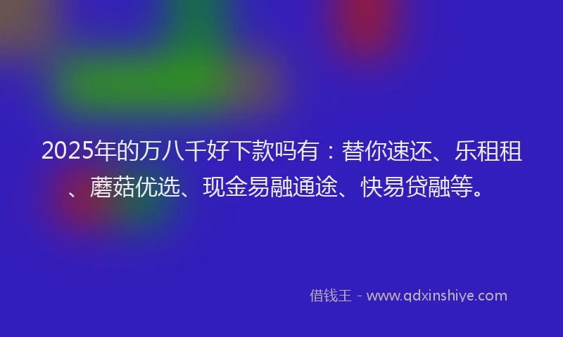 2025年的万八千好下款吗有：替你速还、乐租租、蘑菇优选、现金易融通途、快易贷融等。