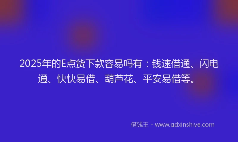 2025年的E点货下款容易吗有：钱速借通、闪电通、快快易借、葫芦花、平安易借等。