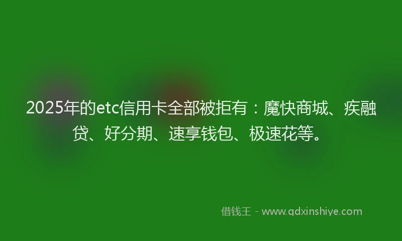 2025年的etc信用卡全部被拒有：魔快商城、疾融贷、好分期、速享钱包、极速花等。