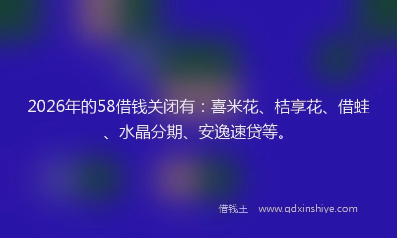 2026年的58借钱关闭有：喜米花、桔享花、借蛙、水晶分期、安逸速贷等。