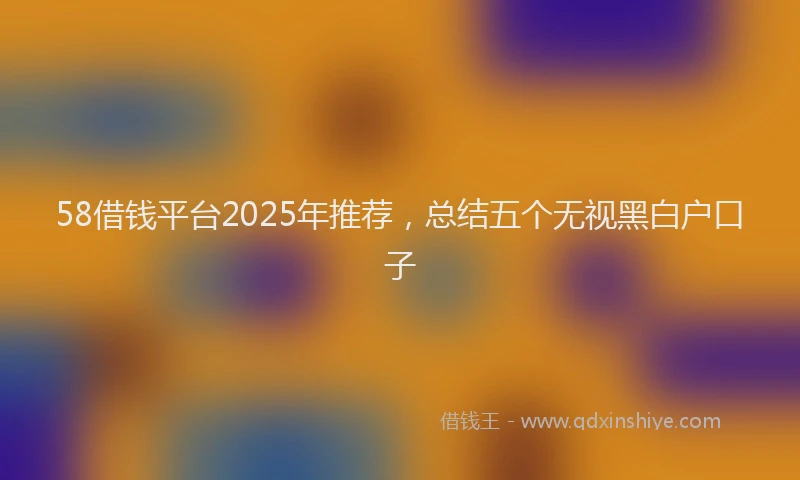 58借钱平台2025年推荐，总结五个无视黑白户口子