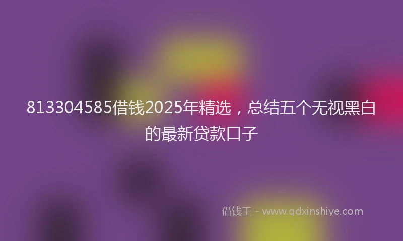 813304585借钱2025年精选,总结五个无视黑白的最新贷款口子