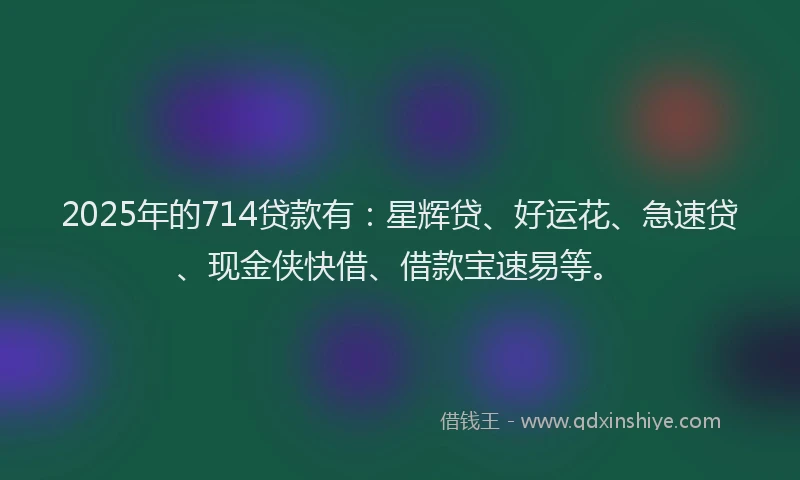 2025年的714贷款有：星辉贷、好运花、急速贷、现金侠快借、借款宝速易等。