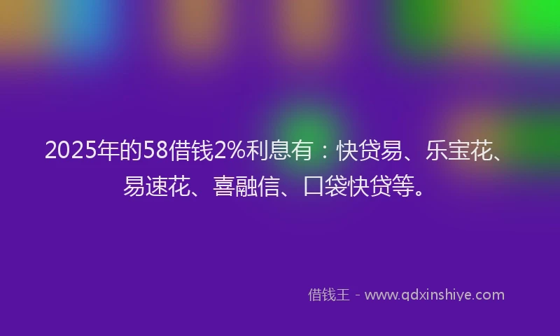 2025年的58借钱2%利息有：快贷易、乐宝花、易速花、喜融信、口袋快贷等。