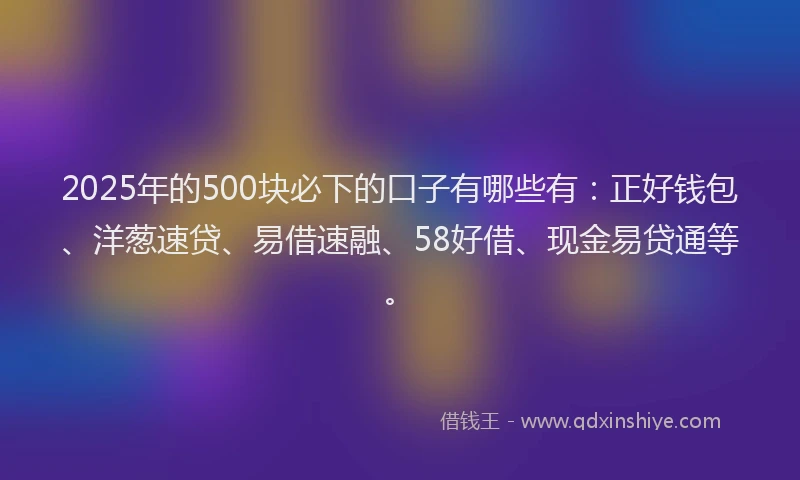 2025年的500块必下的口子有哪些有：正好钱包、洋葱速贷、易借速融、58好借、现金易贷通等。