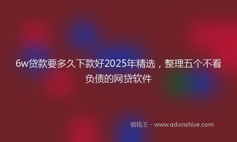6w贷款要多久下款好2025年精选，整理五个不看负债的网贷软件