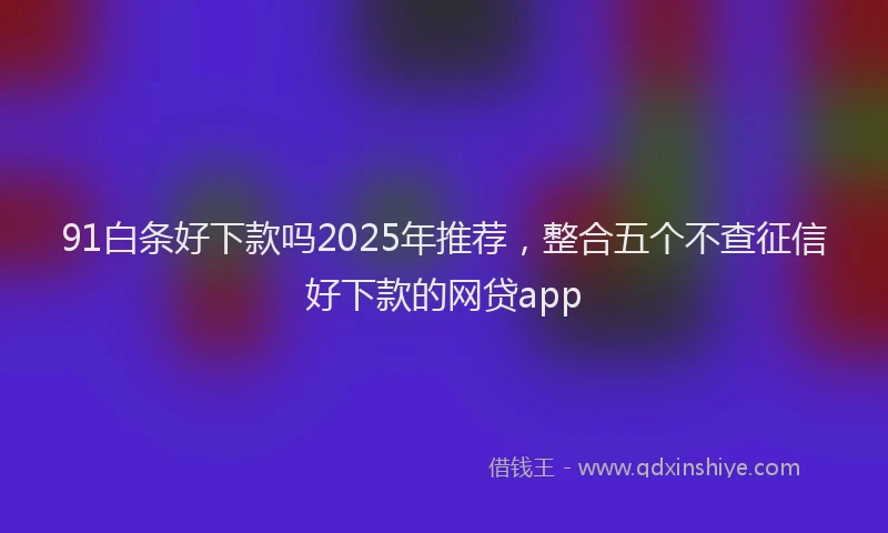 91白条好下款吗2025年推荐，整合五个不查征信好下款的网贷app