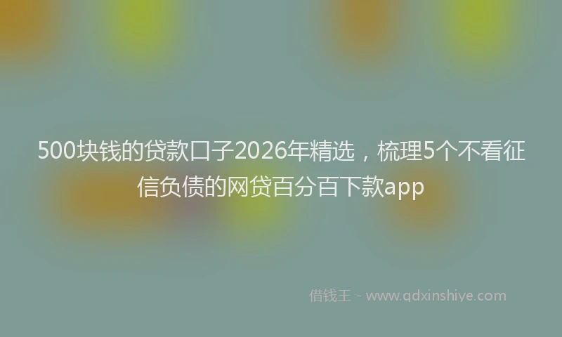 500块钱的贷款口子2026年精选，梳理5个不看征信负债的网贷百分百下款app