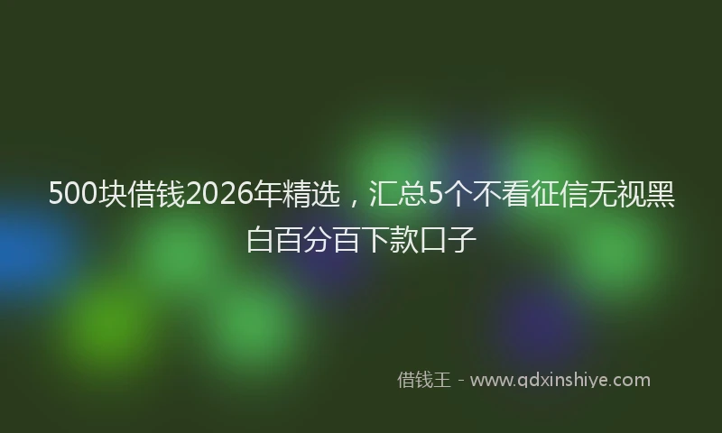 500块借钱2026年精选，汇总5个不看征信无视黑白百分百下款口子