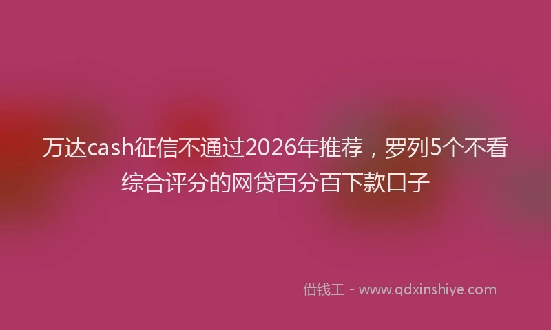 万达cash征信不通过2026年推荐，罗列5个不看综合评分的网贷百分百下款口子