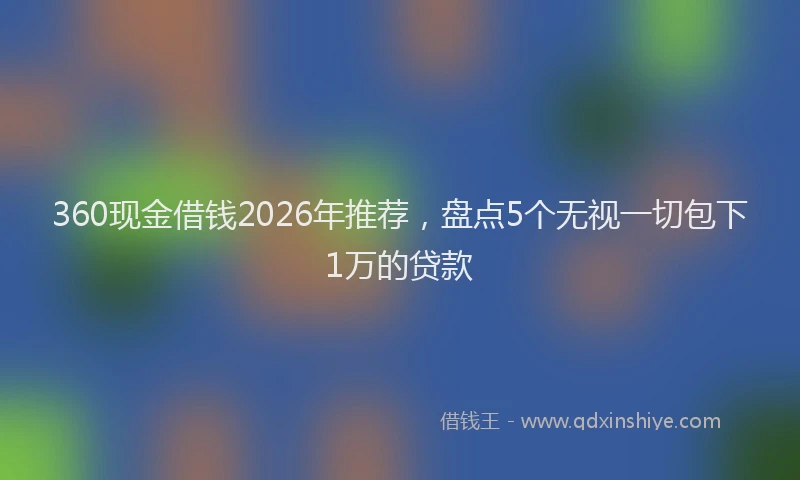 360现金借钱2026年推荐，盘点5个无视一切包下1万的贷款