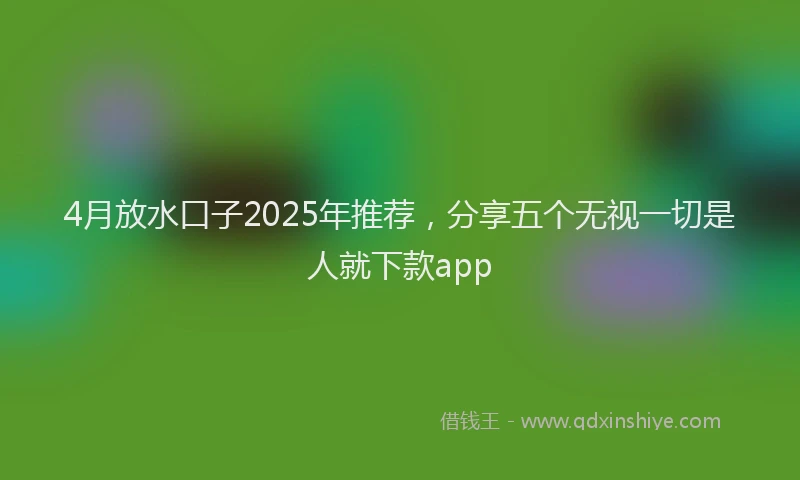 4月放水口子2025年推荐，分享五个无视一切是人就下款app