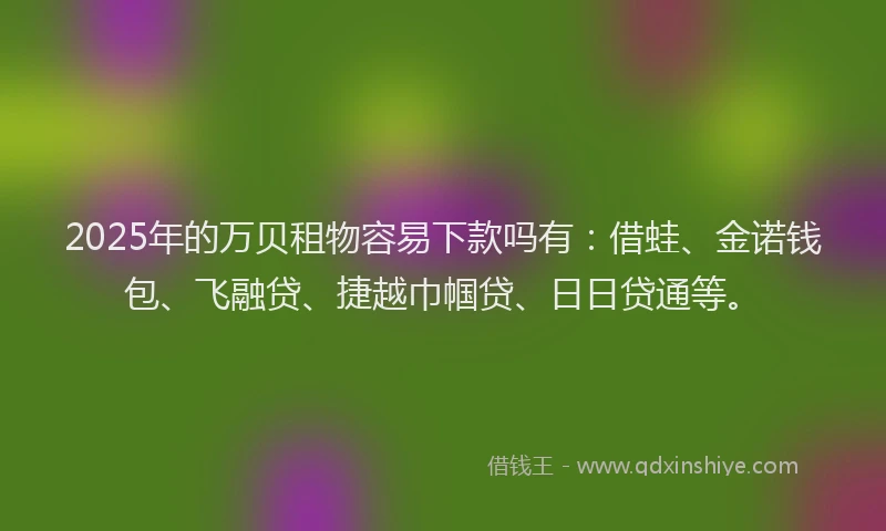 2025年的万贝租物容易下款吗有：借蛙、金诺钱包、飞融贷、捷越巾帼贷、日日贷通等。