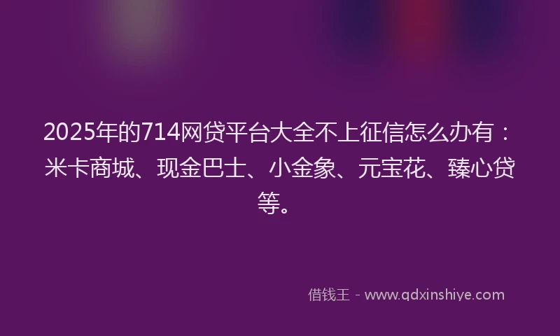 2025年的714网贷平台大全不上征信怎么办有：米卡商城、现金巴士、小金象、元宝花、臻心贷等。