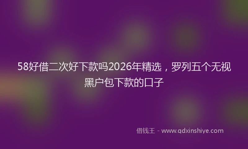 58好借二次好下款吗2026年精选，罗列五个无视黑户包下款的口子