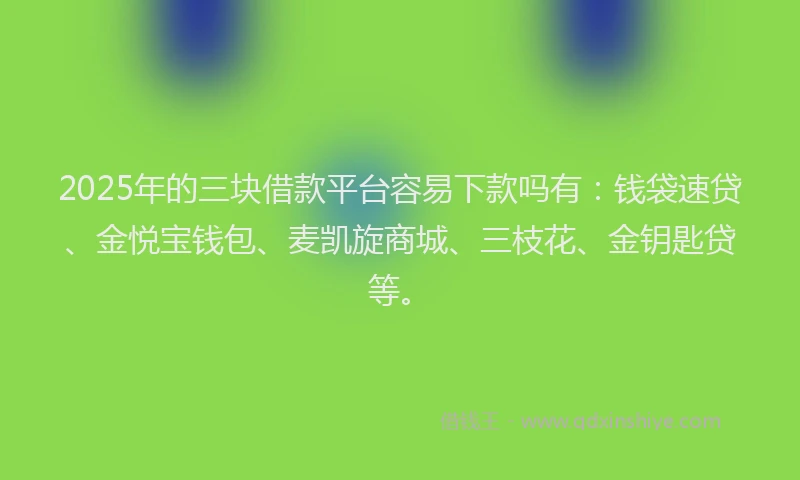 2025年的三块借款平台容易下款吗有：钱袋速贷、金悦宝钱包、麦凯旋商城、三枝花、金钥匙贷等。